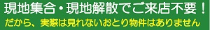 現地集合・現地解散でご来店不要！だから、実際に見れないおとり物件はありません
